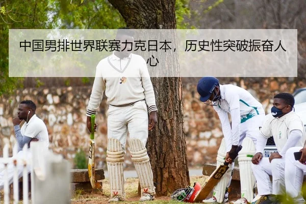 中国男排世界联赛力克日本，历史性突破振奋人心